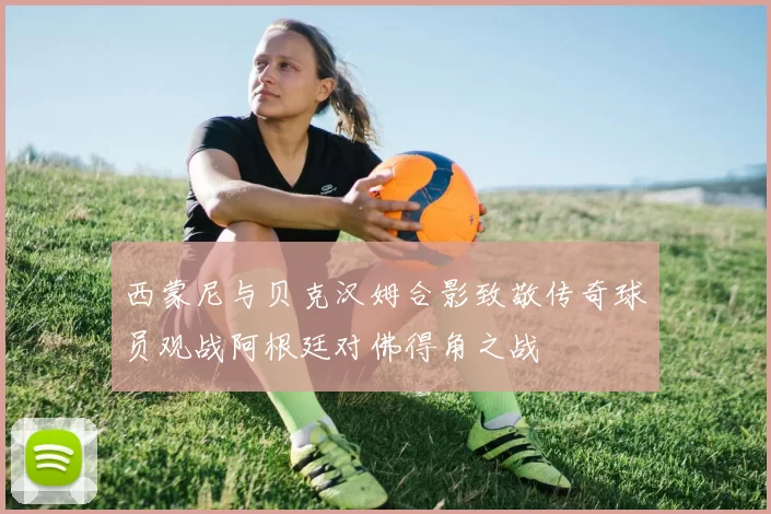西蒙尼与贝克汉姆合影致敬传奇球员观战阿根廷对佛得角之战