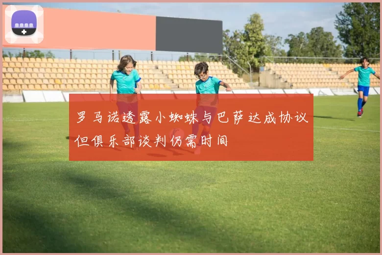 罗马诺透露小蜘蛛与巴萨达成协议但俱乐部谈判仍需时间